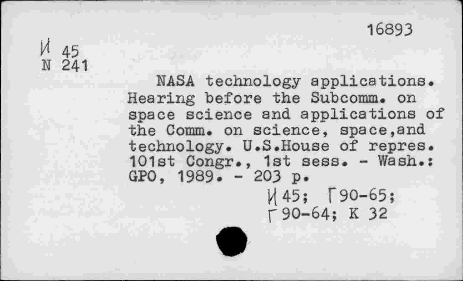 ﻿И 45
N 241
16893
NASA technology applications. Hearing before the Subcomm. on space science and applications of the Comm, on science, space,and technology. U.S.House of repres. 1O1st Congr., 1st sess. - Wash.: GPO, 1989. - 203 p.
И 45; Г90-65;
Г 90-64; К 32